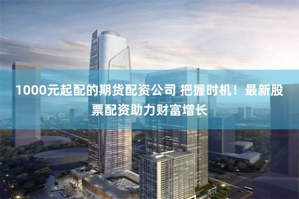 1000元起配的期货配资公司 把握时机！最新股票配资助力财富增长
