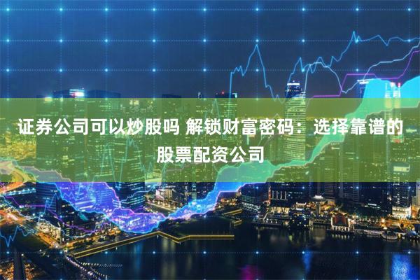证券公司可以炒股吗 解锁财富密码：选择靠谱的股票配资公司