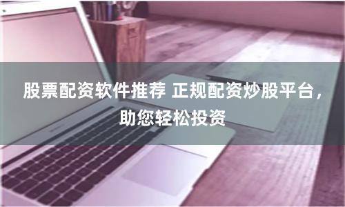 股票配资软件推荐 正规配资炒股平台，助您轻松投资