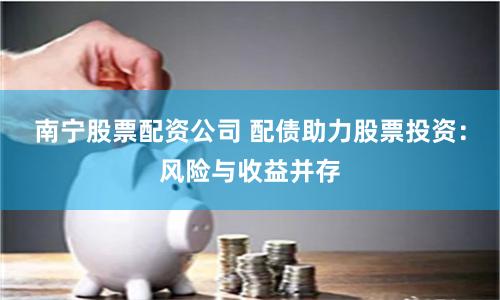 南宁股票配资公司 配债助力股票投资：风险与收益并存