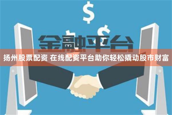 扬州股票配资 在线配资平台助你轻松撬动股市财富